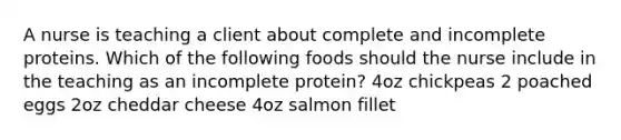 A nurse is teaching a client about complete and incomplete proteins. Which of the following foods should the nurse include in the teaching as an incomplete protein? 4oz chickpeas 2 poached eggs 2oz cheddar cheese 4oz salmon fillet