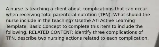 A nurse is teaching a client about complications that can occur when receiving total parenteral nutrition (TPN). What should the nurse include in the teaching? Usethe ATi Active Learning Template: Basic Concept to complete this item to include the following. RELATED CONTENT: identify three complications of TPN. describe two nursing actions related to each complication.