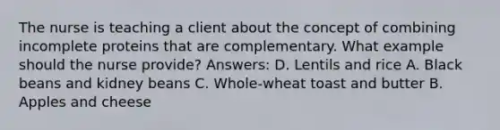 The nurse is teaching a client about the concept of combining incomplete proteins that are complementary. What example should the nurse provide? Answers: D. Lentils and rice A. Black beans and kidney beans C. Whole-wheat toast and butter B. Apples and cheese