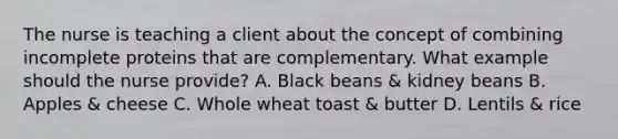 The nurse is teaching a client about the concept of combining incomplete proteins that are complementary. What example should the nurse provide? A. Black beans & kidney beans B. Apples & cheese C. Whole wheat toast & butter D. Lentils & rice