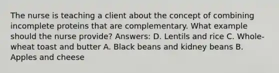 The nurse is teaching a client about the concept of combining incomplete proteins that are complementary. What example should the nurse provide? Answers: D. Lentils and rice C. Whole-wheat toast and butter A. Black beans and kidney beans B. Apples and cheese