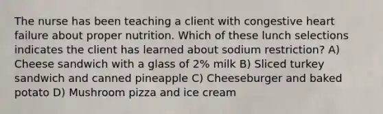 The nurse has been teaching a client with congestive heart failure about proper nutrition. Which of these lunch selections indicates the client has learned about sodium restriction? A) Cheese sandwich with a glass of 2% milk B) Sliced turkey sandwich and canned pineapple C) Cheeseburger and baked potato D) Mushroom pizza and ice cream