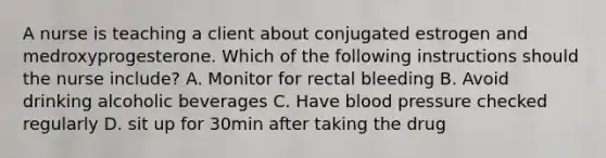 A nurse is teaching a client about conjugated estrogen and medroxyprogesterone. Which of the following instructions should the nurse include? A. Monitor for rectal bleeding B. Avoid drinking alcoholic beverages C. Have <a href='https://www.questionai.com/knowledge/kD0HacyPBr-blood-pressure' class='anchor-knowledge'>blood pressure</a> checked regularly D. sit up for 30min after taking the drug