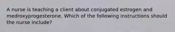 A nurse is teaching a client about conjugated estrogen and medroxyprogesterone. Which of the following instructions should the nurse include?