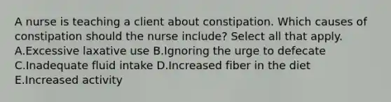 A nurse is teaching a client about constipation. Which causes of constipation should the nurse include? Select all that apply. A.Excessive laxative use B.Ignoring the urge to defecate C.Inadequate fluid intake D.Increased fiber in the diet E.Increased activity