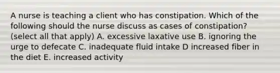 A nurse is teaching a client who has constipation. Which of the following should the nurse discuss as cases of constipation? (select all that apply) A. excessive laxative use B. ignoring the urge to defecate C. inadequate fluid intake D increased fiber in the diet E. increased activity