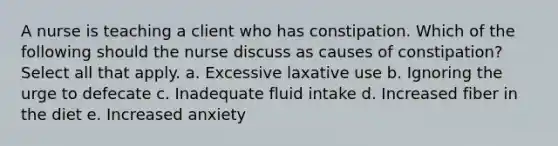 A nurse is teaching a client who has constipation. Which of the following should the nurse discuss as causes of constipation? Select all that apply. a. Excessive laxative use b. Ignoring the urge to defecate c. Inadequate fluid intake d. Increased fiber in the diet e. Increased anxiety