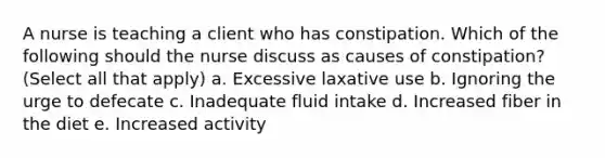 A nurse is teaching a client who has constipation. Which of the following should the nurse discuss as causes of constipation? (Select all that apply) a. Excessive laxative use b. Ignoring the urge to defecate c. Inadequate fluid intake d. Increased fiber in the diet e. Increased activity