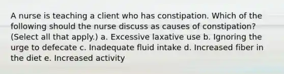 A nurse is teaching a client who has constipation. Which of the following should the nurse discuss as causes of constipation? (Select all that apply.) a. Excessive laxative use b. Ignoring the urge to defecate c. Inadequate fluid intake d. Increased fiber in the diet e. Increased activity