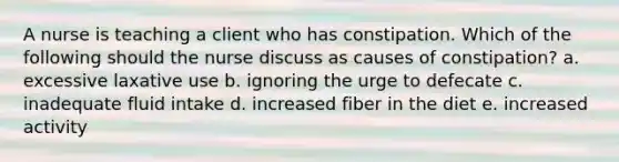 A nurse is teaching a client who has constipation. Which of the following should the nurse discuss as causes of constipation? a. excessive laxative use b. ignoring the urge to defecate c. inadequate fluid intake d. increased fiber in the diet e. increased activity