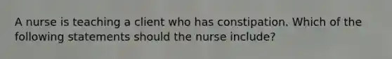 A nurse is teaching a client who has constipation. Which of the following statements should the nurse include?