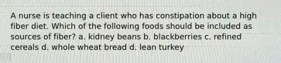 A nurse is teaching a client who has constipation about a high fiber diet. Which of the following foods should be included as sources of fiber? a. kidney beans b. blackberries c. refined cereals d. whole wheat bread d. lean turkey