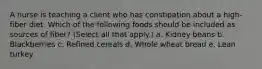 A nurse is teaching a client who has constipation about a high-fiber diet. Which of the following foods should be included as sources of fiber? (Select all that apply.) a. Kidney beans b. Blackberries c. Refined cereals d. Whole wheat bread e. Lean turkey