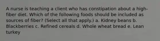 A nurse is teaching a client who has constipation about a high-fiber diet. Which of the following foods should be included as sources of fiber? (Select all that apply.) a. Kidney beans b. Blackberries c. Refined cereals d. Whole wheat bread e. Lean turkey