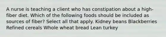 A nurse is teaching a client who has constipation about a high-fiber diet. Which of the following foods should be included as sources of fiber? Select all that apply. Kidney beans Blackberries Refined cereals Whole wheat bread Lean turkey