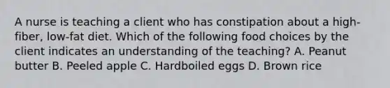 A nurse is teaching a client who has constipation about a high-fiber, low-fat diet. Which of the following food choices by the client indicates an understanding of the teaching? A. Peanut butter B. Peeled apple C. Hardboiled eggs D. Brown rice