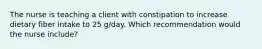 The nurse is teaching a client with constipation to increase dietary fiber intake to 25 g/day. Which recommendation would the nurse include?