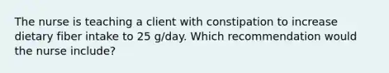 The nurse is teaching a client with constipation to increase dietary fiber intake to 25 g/day. Which recommendation would the nurse include?