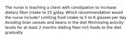 The nurse is teaching a client with constipation to increase dietary fiber intake to 25 g/day. Which recommendation would the nurse include? Limiting fluid intake to 5 to 6 glasses per day Avoiding bran cereals and beans in the diet Minimizing activity levels for at least 2 months Adding fiber-rich foods to the diet gradually