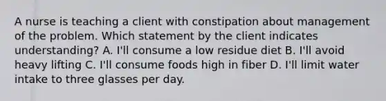 A nurse is teaching a client with constipation about management of the problem. Which statement by the client indicates understanding? A. I'll consume a low residue diet B. I'll avoid heavy lifting C. I'll consume foods high in fiber D. I'll limit water intake to three glasses per day.