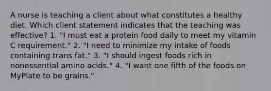 A nurse is teaching a client about what constitutes a healthy diet. Which client statement indicates that the teaching was effective? 1. "I must eat a protein food daily to meet my vitamin C requirement." 2. "I need to minimize my intake of foods containing trans fat." 3. "I should ingest foods rich in nonessential amino acids." 4. "I want one fifth of the foods on MyPlate to be grains."