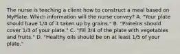 The nurse is teaching a client how to construct a meal based on MyPlate. Which information will the nurse convey? A. "Your plate should have 1/4 of it taken up by grains." B. "Proteins should cover 1/3 of your plate." C. "Fill 3/4 of the plate with vegetables and fruits." D. "Healthy oils should be on at least 1/5 of your plate."