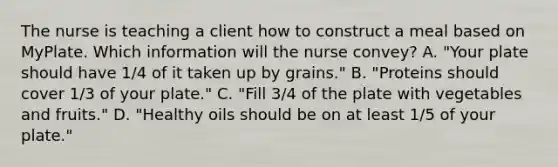 The nurse is teaching a client how to construct a meal based on MyPlate. Which information will the nurse convey? A. "Your plate should have 1/4 of it taken up by grains." B. "Proteins should cover 1/3 of your plate." C. "Fill 3/4 of the plate with vegetables and fruits." D. "Healthy oils should be on at least 1/5 of your plate."