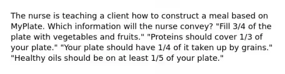 The nurse is teaching a client how to construct a meal based on MyPlate. Which information will the nurse convey? "Fill 3/4 of the plate with vegetables and fruits." "Proteins should cover 1/3 of your plate." "Your plate should have 1/4 of it taken up by grains." "Healthy oils should be on at least 1/5 of your plate."