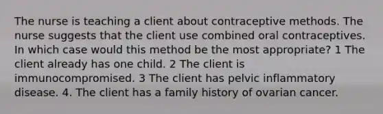 The nurse is teaching a client about contraceptive methods. The nurse suggests that the client use combined oral contraceptives. In which case would this method be the most appropriate? 1 The client already has one child. 2 The client is immunocompromised. 3 The client has pelvic inflammatory disease. 4. The client has a family history of ovarian cancer.