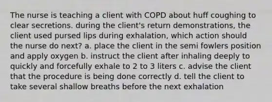 The nurse is teaching a client with COPD about huff coughing to clear secretions. during the client's return demonstrations, the client used pursed lips during exhalation, which action should the nurse do next? a. place the client in the semi fowlers position and apply oxygen b. instruct the client after inhaling deeply to quickly and forcefully exhale to 2 to 3 liters c. advise the client that the procedure is being done correctly d. tell the client to take several shallow breaths before the next exhalation