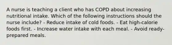 A nurse is teaching a client who has COPD about increasing nutritional intake. Which of the following instructions should the nurse include? - Reduce intake of cold foods. - Eat high-calorie foods first. - Increase water intake with each meal. - Avoid ready-prepared meals.