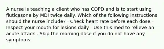 A nurse is teaching a client who has COPD and is to start using fluticasone by MDI twice daily. Which of the following instructions should the nurse include? - Check heart rate before each dose - Inspect your mouth for lesions daily - Use this med to relieve an acute attack - Skip the morning dose if you do not have any symptoms