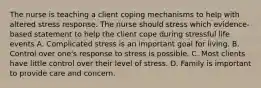 The nurse is teaching a client coping mechanisms to help with altered stress response. The nurse should stress which evidence-based statement to help the client cope during stressful life events A. Complicated stress is an important goal for living. B. Control over one's response to stress is possible. C. Most clients have little control over their level of stress. D. Family is important to provide care and concern.