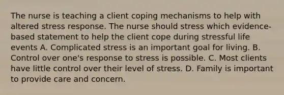 The nurse is teaching a client coping mechanisms to help with altered stress response. The nurse should stress which evidence-based statement to help the client cope during stressful life events A. Complicated stress is an important goal for living. B. Control over one's response to stress is possible. C. Most clients have little control over their level of stress. D. Family is important to provide care and concern.