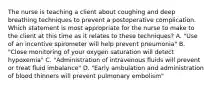 The nurse is teaching a client about coughing and deep breathing techniques to prevent a postoperative complication. Which statement is most appropriate for the nurse to make to the client at this time as it relates to these techniques? A. "Use of an incentive spirometer will help prevent pneumonia" B. "Close monitoring of your oxygen saturation will detect hypoxemia" C. "Administration of intravenous fluids will prevent or treat fluid imbalance" D. "Early ambulation and administration of blood thinners will prevent pulmonary embolism"