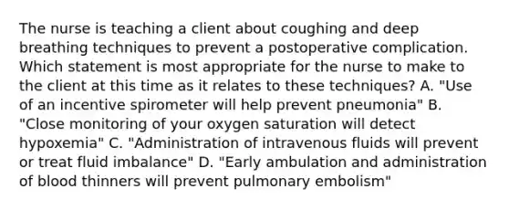 The nurse is teaching a client about coughing and deep breathing techniques to prevent a postoperative complication. Which statement is most appropriate for the nurse to make to the client at this time as it relates to these techniques? A. "Use of an incentive spirometer will help prevent pneumonia" B. "Close monitoring of your oxygen saturation will detect hypoxemia" C. "Administration of intravenous fluids will prevent or treat fluid imbalance" D. "Early ambulation and administration of blood thinners will prevent pulmonary embolism"