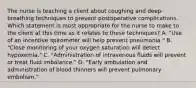 The nurse is teaching a client about coughing and deep-breathing techniques to prevent postoperative complications. Which statement is most appropriate for the nurse to make to the client at this time as it relates to these techniques? A. "Use of an incentive spirometer will help prevent pneumonia." B. "Close monitoring of your oxygen saturation will detect hypoxemia." C. "Administration of intravenous fluids will prevent or treat fluid imbalance." D. "Early ambulation and administration of blood thinners will prevent pulmonary embolism."