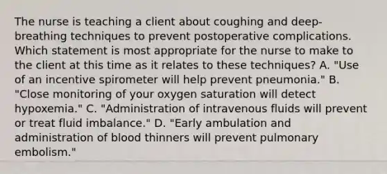 The nurse is teaching a client about coughing and deep-breathing techniques to prevent postoperative complications. Which statement is most appropriate for the nurse to make to the client at this time as it relates to these techniques? A. "Use of an incentive spirometer will help prevent pneumonia." B. "Close monitoring of your oxygen saturation will detect hypoxemia." C. "Administration of intravenous fluids will prevent or treat fluid imbalance." D. "Early ambulation and administration of blood thinners will prevent pulmonary embolism."