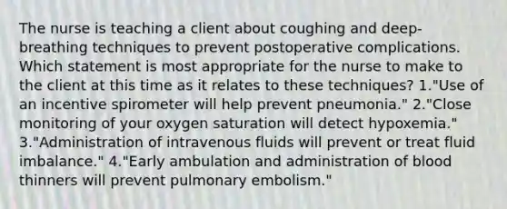 The nurse is teaching a client about coughing and deep-breathing techniques to prevent postoperative complications. Which statement is most appropriate for the nurse to make to the client at this time as it relates to these techniques? 1."Use of an incentive spirometer will help prevent pneumonia." 2."Close monitoring of your oxygen saturation will detect hypoxemia." 3."Administration of intravenous fluids will prevent or treat fluid imbalance." 4."Early ambulation and administration of blood thinners will prevent pulmonary embolism."