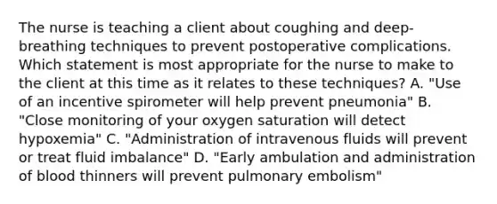 The nurse is teaching a client about coughing and deep-breathing techniques to prevent postoperative complications. Which statement is most appropriate for the nurse to make to the client at this time as it relates to these techniques? A. "Use of an incentive spirometer will help prevent pneumonia" B. "Close monitoring of your oxygen saturation will detect hypoxemia" C. "Administration of intravenous fluids will prevent or treat fluid imbalance" D. "Early ambulation and administration of blood thinners will prevent pulmonary embolism"