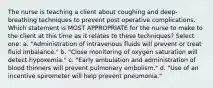 The nurse is teaching a client about coughing and deep-breathing techniques to prevent post operative complications. Which statement is MOST APPROPRIATE for the nurse to make to the client at this time as it relates to these techniques? Select one: a. "Administration of intravenous fluids will prevent or treat fluid imbalance." b. "Close monitoring of oxygen saturation will detect hypoxemia." c. "Early ambulation and administration of blood thinners will prevent pulmonary embolism." d. "Use of an incentive spirometer will help prevent pneumonia."