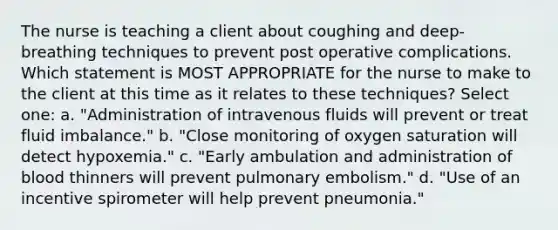 The nurse is teaching a client about coughing and deep-breathing techniques to prevent post operative complications. Which statement is MOST APPROPRIATE for the nurse to make to the client at this time as it relates to these techniques? Select one: a. "Administration of intravenous fluids will prevent or treat fluid imbalance." b. "Close monitoring of oxygen saturation will detect hypoxemia." c. "Early ambulation and administration of blood thinners will prevent pulmonary embolism." d. "Use of an incentive spirometer will help prevent pneumonia."