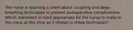 The nurse is teaching a client about coughing and deep-breathing techniques to prevent postoperative complications. Which statement is most appropriate for the nurse to make to the client at this time as it relates to these techniques?