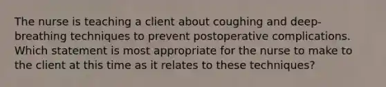 The nurse is teaching a client about coughing and deep-breathing techniques to prevent postoperative complications. Which statement is most appropriate for the nurse to make to the client at this time as it relates to these techniques?