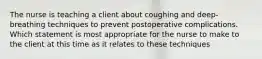 The nurse is teaching a client about coughing and deep-breathing techniques to prevent postoperative complications. Which statement is most appropriate for the nurse to make to the client at this time as it relates to these techniques