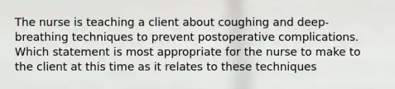 The nurse is teaching a client about coughing and deep-breathing techniques to prevent postoperative complications. Which statement is most appropriate for the nurse to make to the client at this time as it relates to these techniques