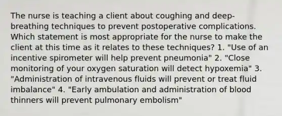 The nurse is teaching a client about coughing and deep-breathing techniques to prevent postoperative complications. Which statement is most appropriate for the nurse to make the client at this time as it relates to these techniques? 1. "Use of an incentive spirometer will help prevent pneumonia" 2. "Close monitoring of your oxygen saturation will detect hypoxemia" 3. "Administration of intravenous fluids will prevent or treat fluid imbalance" 4. "Early ambulation and administration of blood thinners will prevent pulmonary embolism"