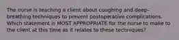 The nurse is teaching a client about coughing and deep-breathing techniques to prevent postoperative complications. Which statement is MOST APPROPRIATE for the nurse to make to the client at this time as it relates to these techniques?