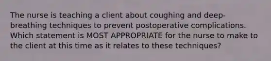 The nurse is teaching a client about coughing and deep-breathing techniques to prevent postoperative complications. Which statement is MOST APPROPRIATE for the nurse to make to the client at this time as it relates to these techniques?