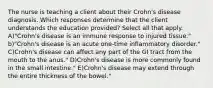 The nurse is teaching a client about their Crohn's disease diagnosis. Which responses determine that the client understands the education provided? Select all that apply. A)"Crohn's disease is an immune response to injured tissue." b)"Crohn's disease is an acute one-time inflammatory disorder." C)Crohn's disease can affect any part of the GI tract from the mouth to the anus." D)Crohn's disease is more commonly found in the small intestine." E)Crohn's disease may extend through the entire thickness of the bowel."